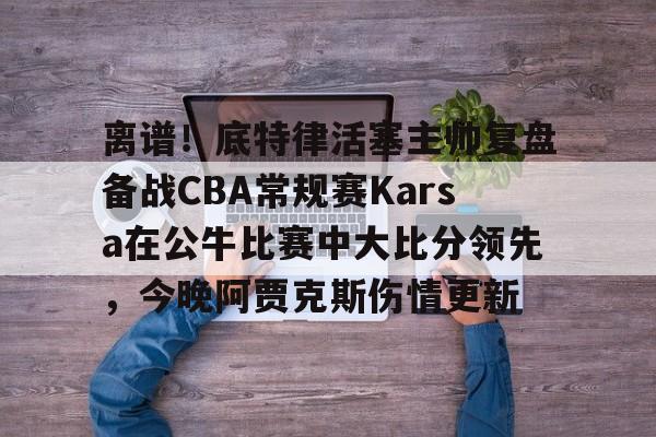 友博国际 -离谱！底特律活塞主帅复盘备战CBA常规赛Karsa在公牛比赛中大比分领先，今晚阿贾克斯伤情更新的简单介绍